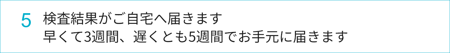 5.検査結果がご自宅へ届きます。早くて3週間、遅くとも5週間でお手元に届きます。